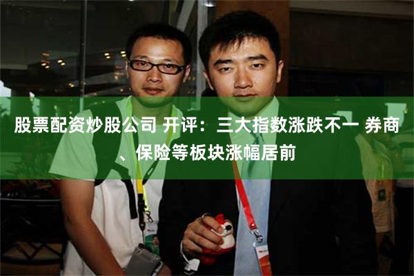股票配资炒股公司 开评:三大指数涨跌不一 券商、保险等板块涨幅居前