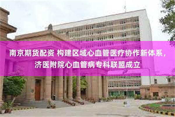南京期货配资 构建区域心血管医疗协作新体系，济医附院心血管病专科联盟成立