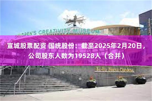 宣城股票配资 国统股份：截至2025年2月20日，公司股东人数为19528人（合并）