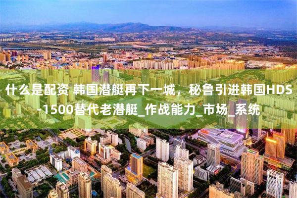 什么是配资 韩国潜艇再下一城，秘鲁引进韩国HDS-1500替代老潜艇_作战能力_市场_系统