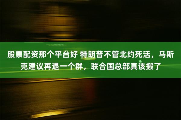 股票配资那个平台好 特朗普不管北约死活，马斯克建议再退一个群，联合国总部真该搬了