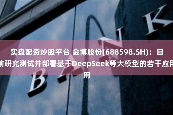 实盘配资炒股平台 金博股份(688598.SH)：目前研究测试并部署基于DeepSeek等大模型的若干应用