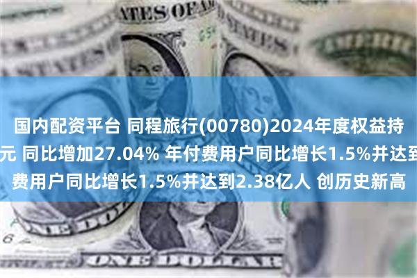 国内配资平台 同程旅行(00780)2024年度权益持有人应占溢利19.74亿元 同比增加27.04% 年付费用户同比增长1.5%并达到2.38亿人 创历史新高