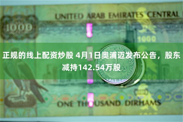 正规的线上配资炒股 4月1日奥浦迈发布公告，股东减持142.54万股
