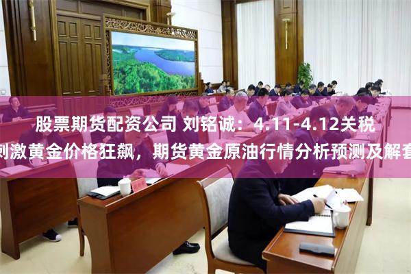 股票期货配资公司 刘铭诚：4.11-4.12关税刺激黄金价格狂飙，期货黄金原油行情分析预测及解套