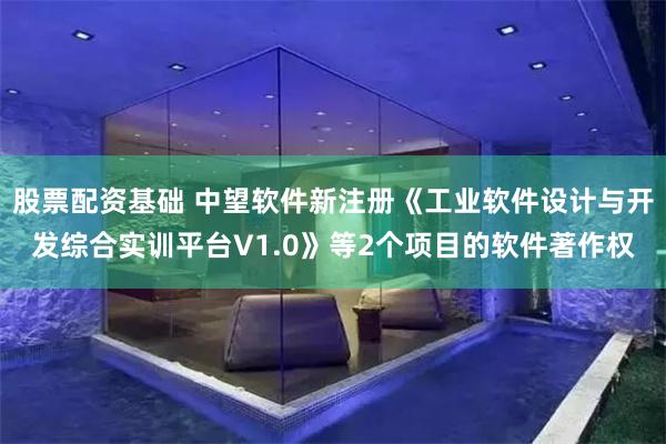 股票配资基础 中望软件新注册《工业软件设计与开发综合实训平台V1.0》等2个项目的软件著作权