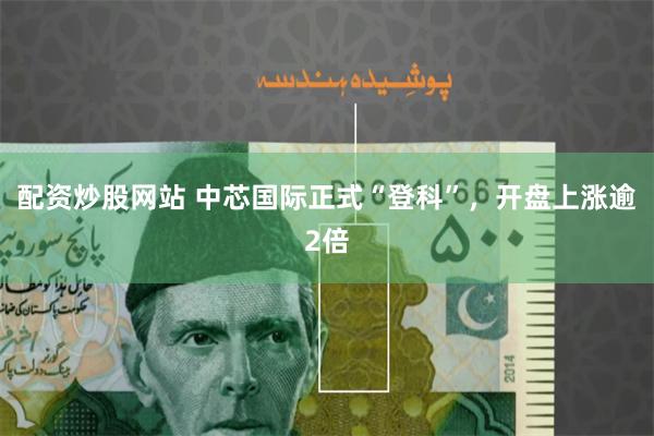 配资炒股网站 中芯国际正式“登科”，开盘上涨逾2倍