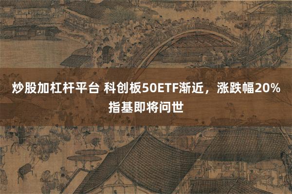 炒股加杠杆平台 科创板50ETF渐近，涨跌幅20%指基即将问世