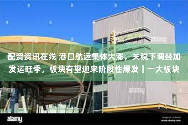 配资资讯在线 港口航运集体大涨，关税下调叠加发运旺季，板块有望迎来阶段性爆发丨一大板块