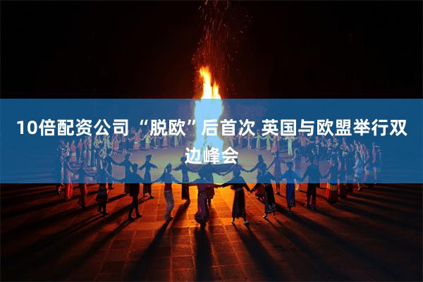 10倍配资公司 “脱欧”后首次 英国与欧盟举行双边峰会