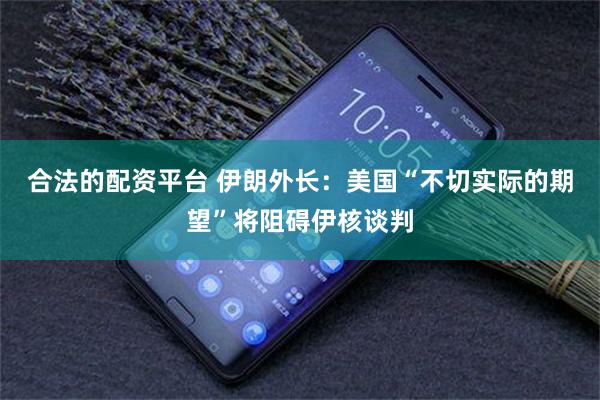 合法的配资平台 伊朗外长：美国“不切实际的期望”将阻碍伊核谈判
