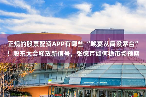 正规的股票配资APP有哪些 “晚宴从简没茅台”！股东大会释放新信号，张德芹如何稳市场预期
