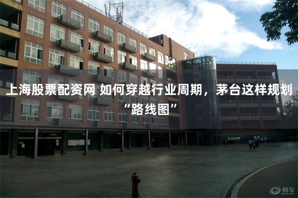 上海股票配资网 如何穿越行业周期，茅台这样规划“路线图”