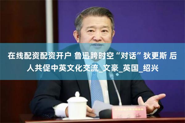 在线配资配资开户 鲁迅跨时空“对话”狄更斯 后人共促中英文化交流_文豪_英国_绍兴