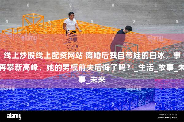 线上炒股线上配资网站 离婚后独自带娃的白冰，事业再攀新高峰，她的男模前夫后悔了吗？_生活_故事_未来