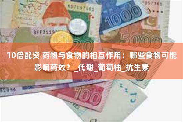 10倍配资 药物与食物的相互作用：哪些食物可能影响药效？_代谢_葡萄柚_抗生素