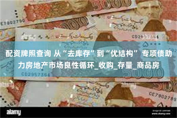 配资牌照查询 从“去库存”到“优结构” 专项债助力房地产市场良性循环_收购_存量_商品房