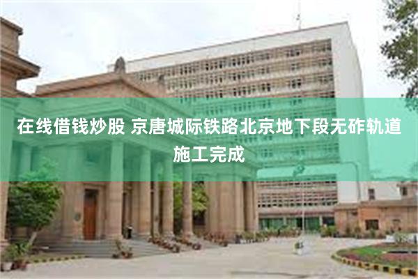 在线借钱炒股 京唐城际铁路北京地下段无砟轨道施工完成