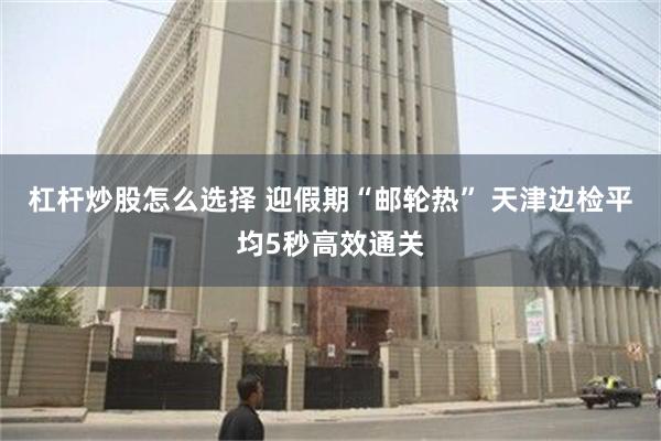 杠杆炒股怎么选择 迎假期“邮轮热” 天津边检平均5秒高效通关