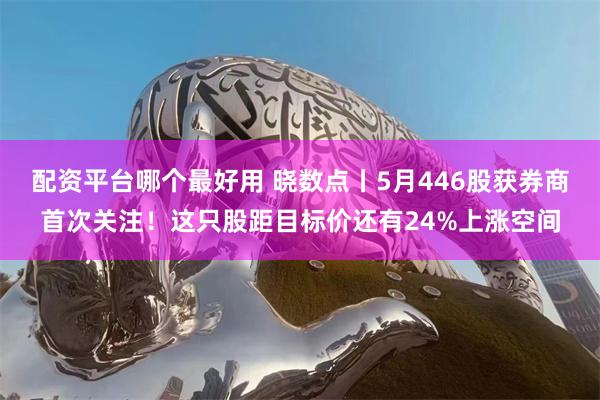 配资平台哪个最好用 晓数点丨5月446股获券商首次关注！这只股距目标价还有24%上涨空间