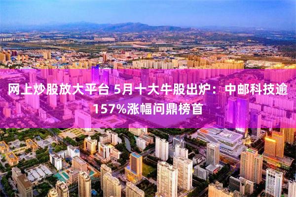 网上炒股放大平台 5月十大牛股出炉：中邮科技逾157%涨幅问鼎榜首