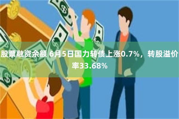 股票融资余额 6月5日国力转债上涨0.7%，转股溢价率33.68%