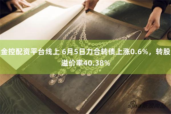 金控配资平台线上 6月5日力合转债上涨0.6%，转股溢价率40.38%