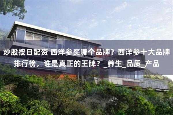 炒股按日配资 西洋参买哪个品牌？西洋参十大品牌排行榜，谁是真正的王牌？_养生_品质_产品