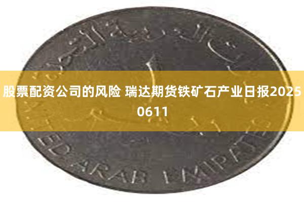 股票配资公司的风险 瑞达期货铁矿石产业日报20250611