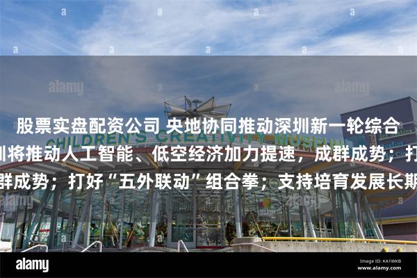 股票实盘配资公司 央地协同推动深圳新一轮综合改革试点落实落地 深圳将推动人工智能、低空经济加力提速，成群成势；打好“五外联动”组合拳；支持培育发展长期资本、耐心资本