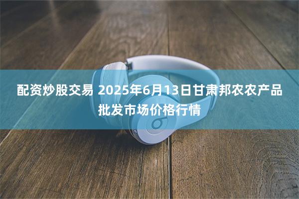 配资炒股交易 2025年6月13日甘肃邦农农产品批发市场价格行情