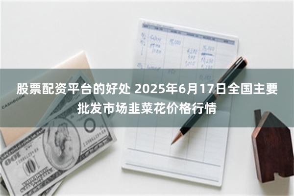 股票配资平台的好处 2025年6月17日全国主要批发市场韭菜花价格行情