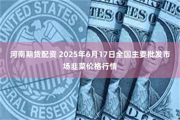 河南期货配资 2025年6月17日全国主要批发市场韭菜价格行情