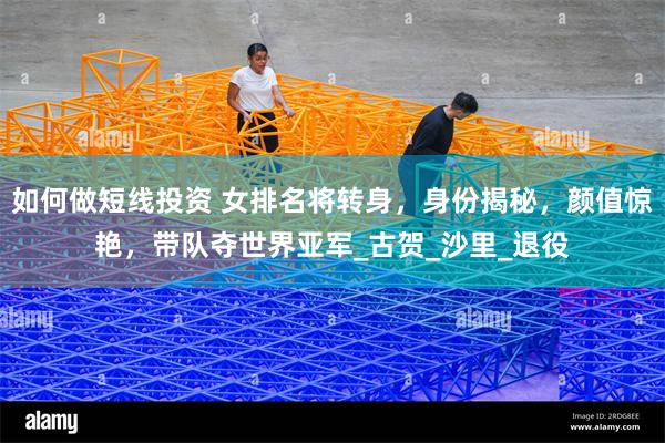 如何做短线投资 女排名将转身，身份揭秘，颜值惊艳，带队夺世界亚军_古贺_沙里_退役