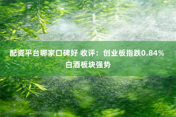 配资平台哪家口碑好 收评：创业板指跌0.84% 白酒板块强势