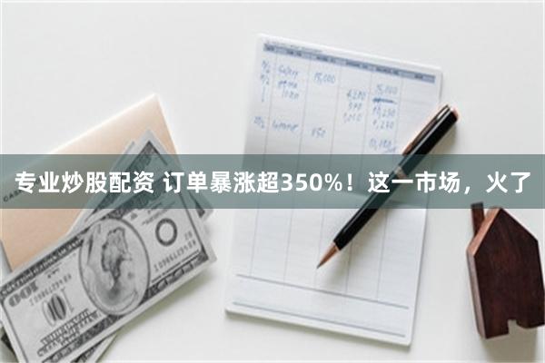 专业炒股配资 订单暴涨超350%！这一市场，火了