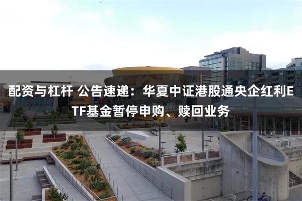 配资与杠杆 公告速递：华夏中证港股通央企红利ETF基金暂停申购、赎回业务