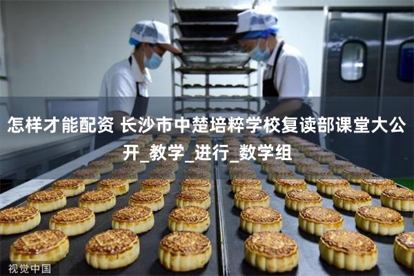 怎样才能配资 长沙市中楚培粹学校复读部课堂大公开_教学_进行_数学组