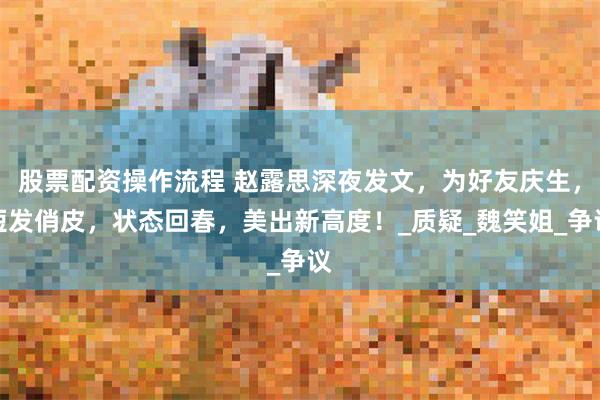 股票配资操作流程 赵露思深夜发文，为好友庆生，短发俏皮，状态回春，美出新高度！_质疑_魏笑姐_争议