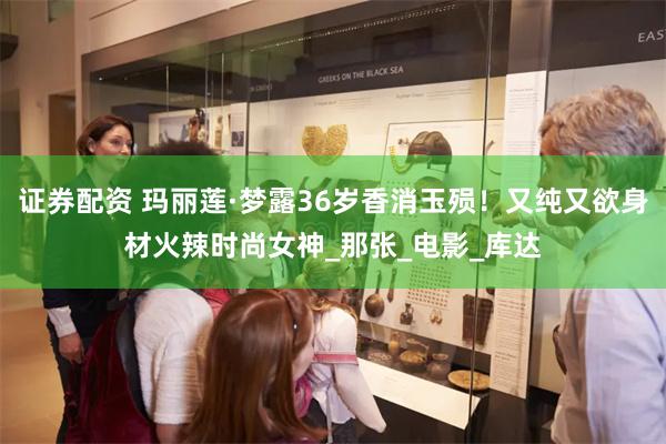 证券配资 玛丽莲·梦露36岁香消玉殒！又纯又欲身材火辣时尚女神_那张_电影_库达