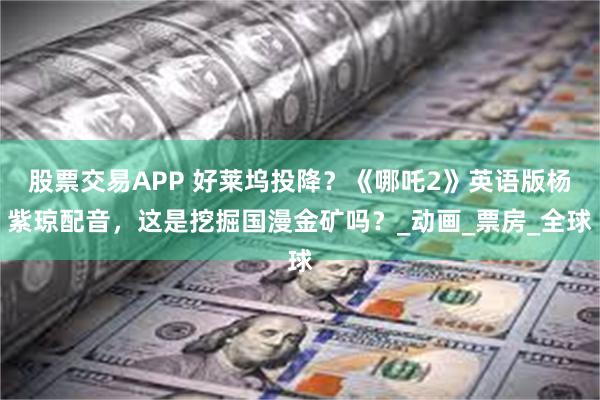 股票交易APP 好莱坞投降？《哪吒2》英语版杨紫琼配音，这是挖掘国漫金矿吗？_动画_票房_全球
