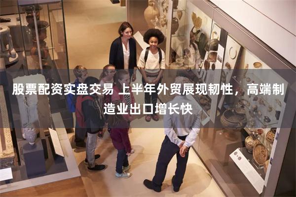 股票配资实盘交易 上半年外贸展现韧性，高端制造业出口增长快