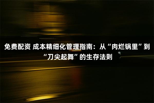 免费配资 成本精细化管理指南：从“肉烂锅里”到“刀尖起舞”的生存法则