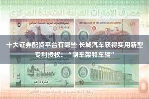 十大证券配资平台有哪些 长城汽车获得实用新型专利授权：“副车架和车辆”