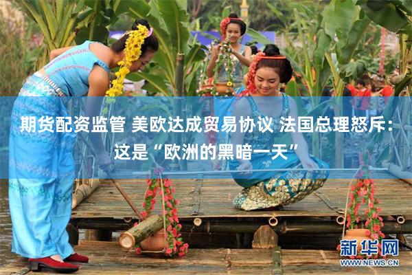 期货配资监管 美欧达成贸易协议 法国总理怒斥：这是“欧洲的黑暗一天”