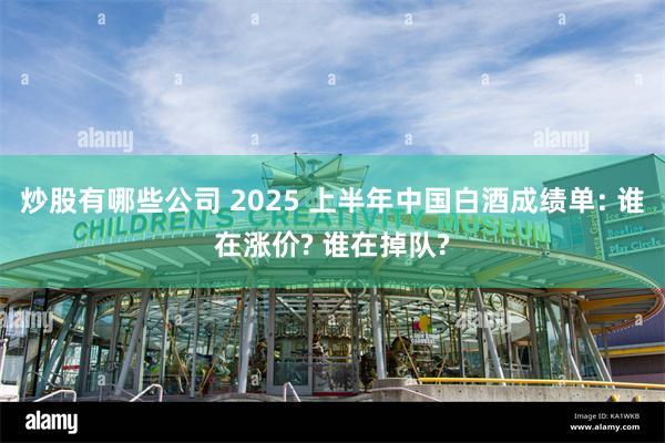 炒股有哪些公司 2025 上半年中国白酒成绩单: 谁在涨价? 谁在掉队?