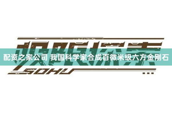 配资之家公司 我国科学家合成百微米级六方金刚石