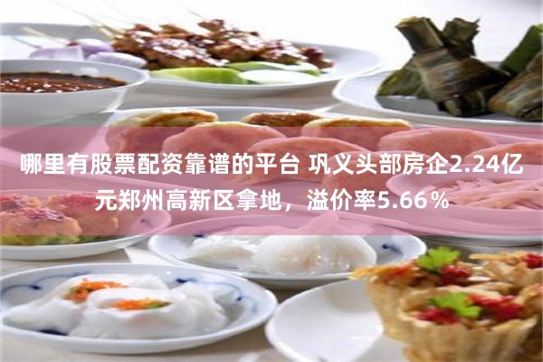 哪里有股票配资靠谱的平台 巩义头部房企2.24亿元郑州高新区拿地，溢价率5.66％