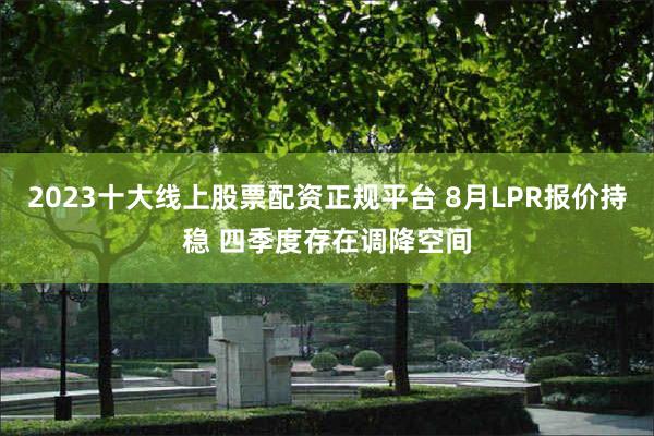 2023十大线上股票配资正规平台 8月LPR报价持稳 四季度存在调降空间