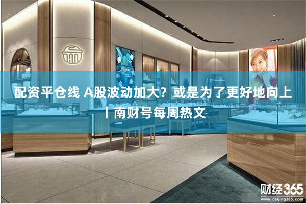 配资平仓线 A股波动加大?或是为了更好地向上丨南财号每周热文